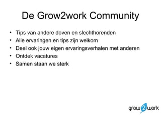 De Grow2work Community 
• Tips van andere doven en slechthorenden 
• Alle ervaringen en tips zijn welkom 
• Deel ook jouw eigen ervaringsverhalen met anderen 
• Ontdek vacatures 
• Samen staan we sterk 
 