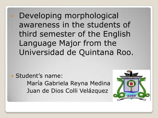•    Developing morphological
     awareness in the students of
     third semester of the English
     Language Major from the
     Universidad de Quintana Roo.

   Student’s name:
       María Gabriela Reyna Medina
       Juan de Dios Colli Velázquez
 