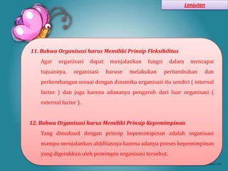 Lanjutan




11. Bahwa Organisasi harus Memiliki Prinsip Fleksibilitas
    Agar   organisasi    dapat    menjalankan   fungsi    dalam     mencapai
    tujuannya,    organisasi     haruse   melakukan      pertumbuhan     dan
    perkembangan sesuai dengan dinamika organisasi itu sendiri ( internal
    factor ) dan juga karena adananya pengaruh dari luar organisasi (
    external factor ).


12. Bahwa Organisasi harus Memiliki Prinsip Kepemimpinan
    Yang dimaksud dengan prinsip kepemimipinan adalah organisasi
    mampu menjalankan aktifitasnya karena adanya proses kepemimpinan
    yang digerakkan oleh pemimpin organisasi tersebut.
 