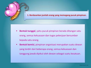 1. Berdasarkan jumlah orang yang memegang pucuk pimpinan.




 Bentuk tunggal, yaitu pucuk pimpinan berada ditangan satu
   orang, semua kekuasaan dan tugas pekerjaan bersumber
   kepada satu orang.
 Bentuk komisi, pimpinan organisasi merupakan suatu dewan
   yang terdiri dari beberapa orang, semua kekuasaan dan
   tanggung jawab dipikul oleh dewan sebagai suatu kesatuan.
 