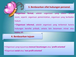 3. Berdasarkan sifat hubungan personal.

             Organisasi   formal,   adalah     organisasi   yang   diatur   secara
            resmi, seperti: organisasi pemerintahan, organisasi yang berbadan
            hukum
             Organisasi informal, adalah organisasi yang terbentuk karena
            hubungan bersifat pribadi, antara lain kesamaan minat atau
            hobby, dll.

       4. Berdasarkan tujuan



 Organisasi yang tujuannya mencari keuntungan atau 'profit oriented‘
Organisasi sosial atau 'non profit oriented'
 