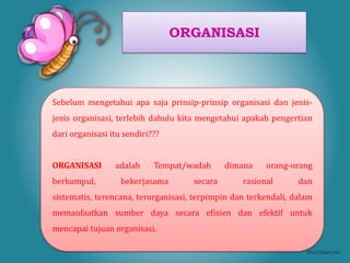 ORGANISASI



Sebelum mengetahui apa saja prinsip-prinsip organisasi dan jenis-
jenis organisasi, terlebih dahulu kita mengetahui apakah pengertian
dari organisasi itu sendiri???


ORGANISASI       adalah     Tempat/wadah      dimana    orang-orang
berkumpul,         bekerjasama       secara       rasional       dan
sistematis, terencana, terorganisasi, terpimpin dan terkendali, dalam
memanfaatkan sumber daya secara efisien dan efektif untuk
mencapai tujuan organisasi.
 