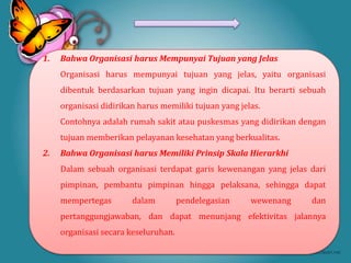 1.   Bahwa Organisasi harus Mempunyai Tujuan yang Jelas
     Organisasi harus mempunyai tujuan yang jelas, yaitu organisasi
     dibentuk berdasarkan tujuan yang ingin dicapai. Itu berarti sebuah
     organisasi didirikan harus memiliki tujuan yang jelas.
     Contohnya adalah rumah sakit atau puskesmas yang didirikan dengan
     tujuan memberikan pelayanan kesehatan yang berkualitas.
2.   Bahwa Organisasi harus Memiliki Prinsip Skala Hierarkhi
     Dalam sebuah organisasi terdapat garis kewenangan yang jelas dari
     pimpinan, pembantu pimpinan hingga pelaksana, sehingga dapat
     mempertegas        dalam         pendelegasian     wewenang   dan
     pertanggungjawaban, dan dapat menunjang efektivitas jalannya
     organisasi secara keseluruhan.
 