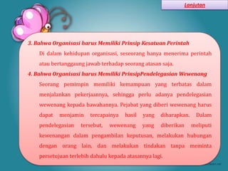 Lanjutan




3. Bahwa Organisasi harus Memiliki Prinsip Kesatuan Perintah
    Di dalam kehidupan organisasi, seseorang hanya menerima perintah
    atau bertanggaung jawab terhadap seorang atasan saja.
4. Bahwa Organisasi harus Memiliki PrinsipPendelegasian Wewenang
    Seorang pemimpin memiliki kemampuan yang terbatas dalam
    menjalankan pekerjaannya, sehingga perlu adanya pendelegasian
    wewenang kepada bawahannya. Pejabat yang diberi wewenang harus
    dapat   menjamin    tercapainya   hasil   yang   diharapkan.     Dalam
    pendelegasian   tersebut,   wewenang      yang   diberikan     meliputi
    kewenangan dalam pengambilan keputusan, melakukan hubungan
    dengan orang lain, dan melakukan tindakan tanpa meminta
    persetujuan terlebih dahulu kepada atasannya lagi.
 