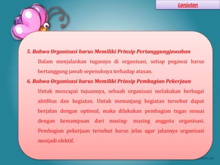 Lanjutan




5. Bahwa Organisasi harus Memiliki Prinsip Pertanggungjawaban
    Dalam menjalankan tugasnya di organisasi, setiap pegawai harus
    bertanggung jawab sepenuhnya terhadap atasan.
6. Bahwa Organisasi harus Memiliki Prinsip Pembagian Pekerjaan
    Untuk mencapai tujuannya, sebuah organisasi melakukan berbagai
    aktifitas dan kegiatan. Untuk menunjang kegiatan tersebut dapat
    berjalan dengan optimal, maka dilakukan pembagian tugas sesuai
    dengan kemampuan dari masing- masing anggota organisasi.
    Pembagian pekerjaan tersebut harus jelas agar jalannya organisasi
    menjadi efektif.
 