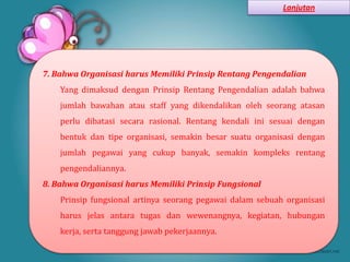 Lanjutan




7. Bahwa Organisasi harus Memiliki Prinsip Rentang Pengendalian
    Yang dimaksud dengan Prinsip Rentang Pengendalian adalah bahwa
    jumlah bawahan atau staff yang dikendalikan oleh seorang atasan
    perlu dibatasi secara rasional. Rentang kendali ini sesuai dengan
    bentuk dan tipe organisasi, semakin besar suatu organisasi dengan
    jumlah pegawai yang cukup banyak, semakin kompleks rentang
    pengendaliannya.
8. Bahwa Organisasi harus Memiliki Prinsip Fungsional
    Prinsip fungsional artinya seorang pegawai dalam sebuah organisasi
    harus jelas antara tugas dan wewenangnya, kegiatan, hubungan
    kerja, serta tanggung jawab pekerjaannya.
 