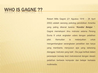 Who Is gagne ??Robert Mills Gagné (21 Agustus 1916 – 28 April 2002) adalah seorang psikolog pendidikan Amerika yang paling dikenal karena “Kondisi Belajar “. Gagné memelopori ilmu instruksi selama Perang Dunia II untuk angkatan udara dengan pelatihan pilot. Kemudian ia melanjutkan untuk mengembangkan serangkaian penelitian dan karya yang membantu menyusun apa yang sekarang dianggap ‘instruksi yang baik’. Dia juga terlibat dalam penerapan konsep teori instruksional dengan desain pelatihan berbasis komputer dan belajar berbasis multimedia.