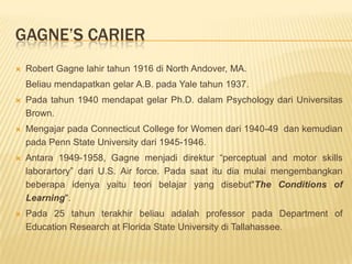 Gagne’s carierRobert Gagne lahir tahun 1916 di North Andover, MA. 	Beliau mendapatkan gelar A.B. pada Yale tahun 1937. Pada tahun 1940 mendapat gelar Ph.D. dalam Psychology dari Universitas Brown.Mengajar pada Connecticut College for Women dari 1940-49  dan kemudian pada Penn State University dari 1945-1946. Antara 1949-1958, Gagne menjadi direktur “perceptual and motor skills laborartory” dari U.S. Air force. Pada saat itu dia mulai mengembangkan beberapa idenya yaitu teori belajar yang disebut"The Conditions of Learning".Pada 25 tahun terakhir beliau adalah professor pada Department of Education Research at Florida State University di Tallahassee. 