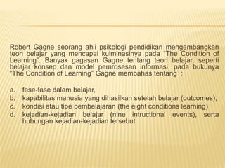 Robert Gagne seorang ahli psikologi pendidikan mengembangkan teori belajar yang mencapai kulminasinya pada “The Condition of Learning”. Banyak gagasan Gagne tentang teori belajar, seperti belajar konsep dan model pemrosesan informasi, pada bukunya “The Condition of Learning” Gagne membahas tentang  :fase-fase dalam belajar, kapabilitas manusia yang dihasilkan setelah belajar (outcomes), kondisi atau tipe pembelajaran (the eight conditions learning) kejadian-kejadian belajar (nine intructional events), serta hubungan kejadian-kejadian tersebut