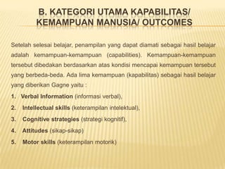 B. Kategori utama kapabilitas/ kemampuan manusia/ outcomesSetelah selesai belajar, penampilan yang dapat diamati sebagai hasil belajar adalah kemampuan-kemampuan (capabilities). Kemampuan-kemampuan tersebut dibedakan berdasarkan atas kondisi mencapai kemampuan tersebut yang berbeda-beda. Ada lima kemampuan (kapabilitas) sebagai hasil belajar yang diberikan Gagne yaitu :1.   Verbal Information (informasi verbal),2.   Intellectual skills (keterampilan intelektual),3.    Cognitive strategies (strategi kognitif),4.    Attitudes (sikap-sikap) 5.    Motor skills (keterampilan motorik) 