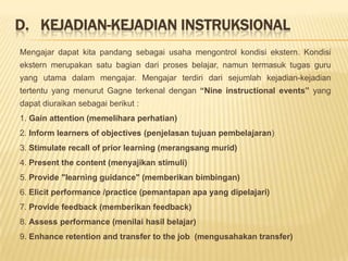 D.   Kejadian-kejadian instruksional	Mengajar dapat kita pandang sebagai usaha mengontrol kondisi ekstern. Kondisi ekstern merupakan satu bagian dari proses belajar, namun termasuk tugas guru yang utama dalam mengajar. Mengajar terdiri dari sejumlah kejadian-kejadian tertentu yang menurut Gagne terkenal dengan “Nine instructional events” yang dapat diuraikan sebagai berikut :1. Gain attention (memelihara perhatian)2. Inform learners of objectives (penjelasan tujuan pembelajaran)3. Stimulate recall of prior learning (merangsang murid)4. Present the content (menyajikan stimuli)5. Provide "learning guidance" (memberikan bimbingan)6. Elicit performance /practice (pemantapan apa yang dipelajari)7. Provide feedback (memberikan feedback)8. Assess performance (menilai hasil belajar)9. Enhance retention and transfer to the job  (mengusahakan transfer)