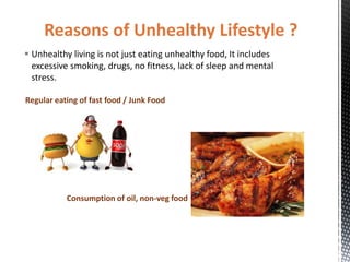 Reasons of Unhealthy Lifestyle ?
 Unhealthy living is not just eating unhealthy food, It includes
excessive smoking, drugs, no fitness, lack of sleep and mental
stress.
Regular eating of fast food / Junk Food
Consumption of oil, non-veg food
 