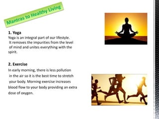 2. Exercise
In early morning, there is less pollution
in the air so it is the best time to stretch
your body. Morning exercise increases
blood flow to your body providing an extra
dose of oxygen.
1. Yoga
Yoga is an integral part of our lifestyle.
It removes the impurities from the level
of mind and unites everything with the
spirit.
 