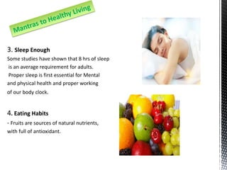 3. Sleep Enough
Some studies have shown that 8 hrs of sleep
is an average requirement for adults.
Proper sleep is first essential for Mental
and physical health and proper working
of our body clock.
4. Eating Habits
- Fruits are sources of natural nutrients,
with full of antioxidant.
 