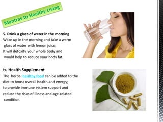 5. Drink a glass of water in the morning
Wake up in the morning and take a warm
glass of water with lemon juice,
It will detoxify your whole body and
would help to reduce your body fat.
6. Health Supplement
The herbal healthy food can be added to the
diet to boost overall health and energy;
to provide immune system support and
reduce the risks of illness and age-related
condition.
 