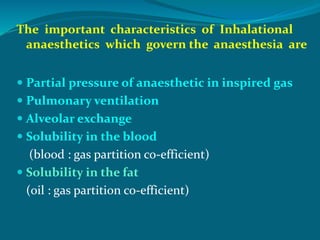 The important characteristics of Inhalational
anaesthetics which govern the anaesthesia are
 Partial pressure of anaesthetic in inspired gas
 Pulmonary ventilation
 Alveolar exchange
 Solubility in the blood
(blood : gas partition co-efficient)
 Solubility in the fat
(oil : gas partition co-efficient)
 