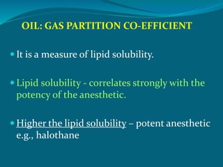 OIL: GAS PARTITION CO-EFFICIENT
 It is a measure of lipid solubility.
 Lipid solubility - correlates strongly with the
potency of the anesthetic.
 Higher the lipid solubility – potent anesthetic
e.g., halothane
 