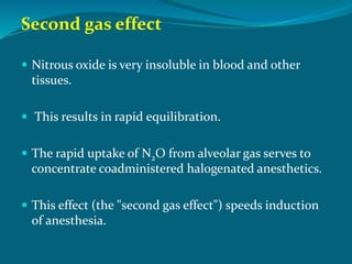 Second gas effect
 Nitrous oxide is very insoluble in blood and other
tissues.
 This results in rapid equilibration.
 The rapid uptake of N2O from alveolar gas serves to
concentrate coadministered halogenated anesthetics.
 This effect (the "second gas effect") speeds induction
of anesthesia.
 