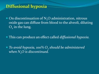 Diffusional hypoxia
 On discontinuation of N2O administration, nitrous
oxide gas can diffuse from blood to the alveoli, diluting
O2 in the lung.
 This can produce an effect called diffusional hypoxia.
 To avoid hypoxia, 100% O2 should be administered
when N2O is discontinued.
 