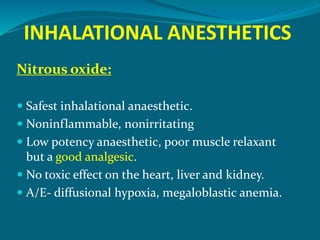 INHALATIONAL ANESTHETICS
Nitrous oxide:
 Safest inhalational anaesthetic.
 Noninflammable, nonirritating
 Low potency anaesthetic, poor muscle relaxant
but a good analgesic.
 No toxic effect on the heart, liver and kidney.
 A/E- diffusional hypoxia, megaloblastic anemia.
 