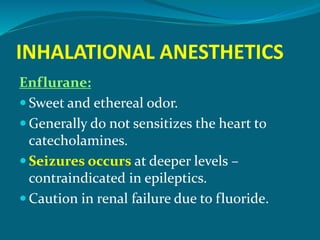 INHALATIONAL ANESTHETICS
Enflurane:
 Sweet and ethereal odor.
 Generally do not sensitizes the heart to
catecholamines.
 Seizures occurs at deeper levels –
contraindicated in epileptics.
 Caution in renal failure due to fluoride.
 