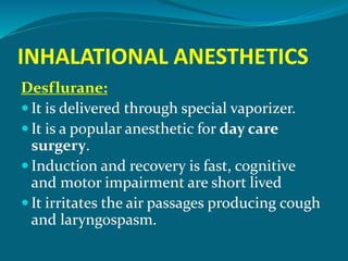 INHALATIONAL ANESTHETICS
Desflurane:
 It is delivered through special vaporizer.
 It is a popular anesthetic for day care
surgery.
 Induction and recovery is fast, cognitive
and motor impairment are short lived
 It irritates the air passages producing cough
and laryngospasm.
 