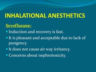 INHALATIONAL ANESTHETICS
Sevoflurane:
 Induction and recovery is fast.
 It is pleasant and acceptable due to lack of
pungency.
 It does not cause air way irritancy.
 Concerns about nephrotoxicity.
 
