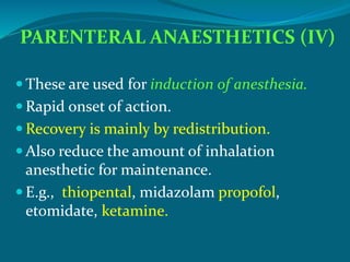 PARENTERAL ANAESTHETICS (IV)
 These are used for induction of anesthesia.
 Rapid onset of action.
 Recovery is mainly by redistribution.
 Also reduce the amount of inhalation
anesthetic for maintenance.
 E.g., thiopental, midazolam propofol,
etomidate, ketamine.
 