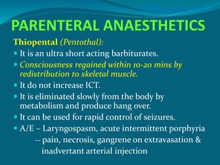PARENTERAL ANAESTHETICS
Thiopental (Pentothal):
 It is an ultra short acting barbiturates.
 Consciousness regained within 10-20 mins by
redistribution to skeletal muscle.
 It do not increase ICT.
 It is eliminated slowly from the body by
metabolism and produce hang over.
 It can be used for rapid control of seizures.
 A/E – Laryngospasm, acute intermittent porphyria
-- pain, necrosis, gangrene on extravasation &
inadvertant arterial injection
 