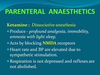 PARENTERAL ANAESTHETICS
Ketamine : Dissociative anesthesia
 Produce - profound analgesia, immobility,
amnesia with light sleep.
 Acts by blocking NMDA receptors
 Heart rate and BP are elevated due to
sympathetic stimulation.
 Respiration is not depressed and reflexes are
not abolished.
 