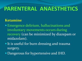 PARENTERAL ANAESTHETICS
Ketamine
 Emergence delirium, hallucinations and
involuntary movements occurs during
recovery (can be minimized by diazepam or
midazolam).
 It is useful for burn dressing and trauma
surgery.
 Dangerous for hypertensive and IHD.
 