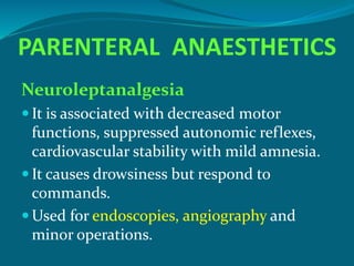 PARENTERAL ANAESTHETICS
Neuroleptanalgesia
 It is associated with decreased motor
functions, suppressed autonomic reflexes,
cardiovascular stability with mild amnesia.
 It causes drowsiness but respond to
commands.
 Used for endoscopies, angiography and
minor operations.
 