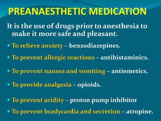 PREANAESTHETIC MEDICATION
It is the use of drugs prior to anesthesia to
make it more safe and pleasant.
 To relieve anxiety – benzodiazepines.
 To prevent allergic reactions – antihistaminics.
 To prevent nausea and vomiting – antiemetics.
 To provide analgesia – opioids.
 To prevent acidity – proton pump inhibitor
 To prevent bradycardia and secretion – atropine.
 