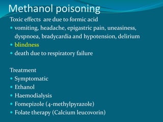 Methanol poisoning
Toxic effects are due to formic acid
 vomiting, headache, epigastric pain, uneasiness,
dyspnoea, bradycardia and hypotension, delirium
 blindness
 death due to respiratory failure
Treatment
 Symptomatic
 Ethanol
 Haemodialysis
 Fomepizole (4-methylpyrazole)
 Folate therapy (Calcium leucovorin)
 