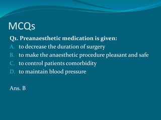 MCQs
Q1. Preanaesthetic medication is given:
A. to decrease the duration of surgery
B. to make the anaesthetic procedure pleasant and safe
C. to control patients comorbidity
D. to maintain blood pressure
Ans. B
 