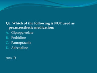 Q2. Which of the following is NOT used as
preanaesthetic medication:
A. Glycopyrrolate
B. Pethidine
C. Pantoprazole
D. Adrenaline
Ans. D
 