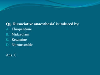 Q3. Dissociative anaesthesia' is induced by:
A. Thiopentone
B. Midazolam
C. Ketamine
D. Nitrous oxide
Ans. C
 