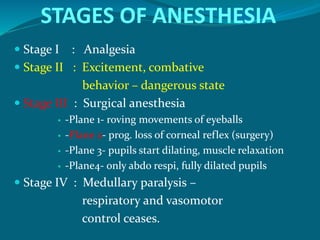 STAGES OF ANESTHESIA
 Stage I : Analgesia
 Stage II : Excitement, combative
behavior – dangerous state
 Stage III : Surgical anesthesia
 -Plane 1- roving movements of eyeballs
 -Plane 2- prog. loss of corneal reflex (surgery)
 -Plane 3- pupils start dilating, muscle relaxation
 -Plane4- only abdo respi, fully dilated pupils
 Stage IV : Medullary paralysis –
respiratory and vasomotor
control ceases.
 