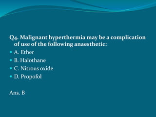 Q4. Malignant hyperthermia may be a complication
of use of the following anaesthetic:
 A. Ether
 B. Halothane
 C. Nitrous oxide
 D. Propofol
Ans. B
 