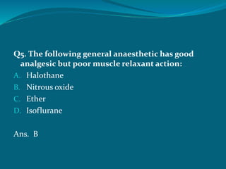 Q5. The following general anaesthetic has good
analgesic but poor muscle relaxant action:
A. Halothane
B. Nitrous oxide
C. Ether
D. Isoflurane
Ans. B
 