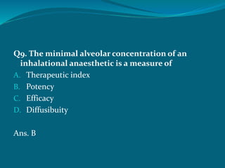 Q9. The minimal alveolar concentration of an
inhalational anaesthetic is a measure of
A. Therapeutic index
B. Potency
C. Efficacy
D. Diffusibuity
Ans. B
 