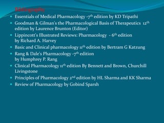 Bibliography
 Essentials of Medical Pharmacology -7th edition by KD Tripathi
 Goodman & Gilman's the Pharmacological Basis of Therapeutics 12th
edition by Laurence Brunton (Editor)
 Lippincott's Illustrated Reviews: Pharmacology - 6th edition
by Richard A. Harvey
 Basic and Clinical pharmacology 11th edition by Bertram G Katzung
 Rang & Dale's Pharmacology -7th edition
by Humphrey P. Rang
 Clinical Pharmacology 11th edition By Bennett and Brown, Churchill
Livingstone
 Principles of Pharmacology 2nd edition by HL Sharma and KK Sharma
 Review of Pharmacology by Gobind Sparsh
 