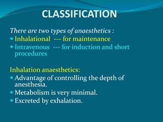 CLASSIFICATION
There are two types of anaesthetics :
 Inhalational --- for maintenance
 Intravenous --- for induction and short
procedures
Inhalation anaesthetics:
 Advantage of controlling the depth of
anesthesia.
 Metabolism is very minimal.
 Excreted by exhalation.
 