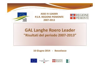 GAL Langhe Roero Leader
"Risultati del periodo 2007-2013”
ASSE IV LEADERASSE IV LEADER
P.S.R. REGIONEP.S.R. REGIONE PIEMONTEPIEMONTE
20072007--20132013
1
"Risultati del periodo 2007-2013”
16 Giugno 201416 Giugno 2014 -- BossolascoBossolasco
 
