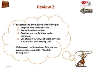  Exceptions to the Redundancy Principle:
                 Graphics with audio narration
                 Text with audio narration
                 Graphics and text (without audio
                  narration)
                 Use of graphics, text, and audio narration
                  if learner has poor reading skills

             Violations of the Redundancy Principle in a
               presentation, can result in “Death by
               Powerpoint!”




4/17/2011                                                      14
 