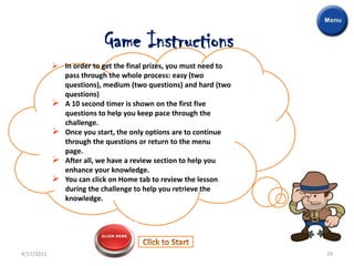 Game Instructions
             In order to get the final prizes, you must need to
              pass through the whole process: easy (two
              questions), medium (two questions) and hard (two
              questions)
             A 10 second timer is shown on the first five
              questions to help you keep pace through the
              challenge.
             Once you start, the only options are to continue
              through the questions or return to the menu
              page.
             After all, we have a review section to help you
              enhance your knowledge.
             You can click on Home tab to review the lesson
              during the challenge to help you retrieve the
              knowledge.




4/17/2011                                                          19
 