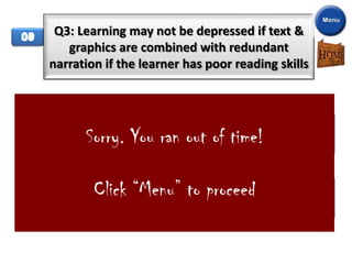 00
05
04
06
08
01
02
03
07
09
10    Q3: Learning may not be depressed if text &
        graphics are combined with redundant
     narration if the learner has poor reading skills




           Sorry. YouTrue of time!
                      ran out

             Click “Menu” to proceed
                     False
 