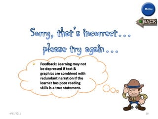    Feedback: Learning may not
                be depressed if text &
                graphics are combined with
                redundant narration if the
                learner has poor reading
                skills is a true statement.




4/17/2011                                     28
 