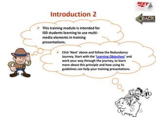    This training module is intended for
    ISD students learning to use multi-
    media elements in training
    presentations.

               Click ‘Next’ above and follow the Redundancy
                Journey. Start with the ‘Learning Objectives’ and
                work your way through the journey, to learn
                more about this principle and how using its
                guidelines can help your training presentations.
 