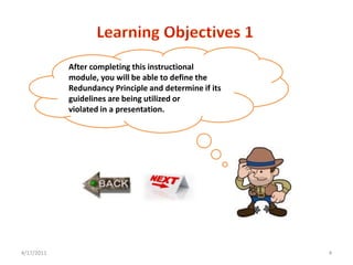 After completing this instructional
            module, you will be able to define the
            Redundancy Principle and determine if its
            guidelines are being utilized or
            violated in a presentation.




4/17/2011                                               4
 